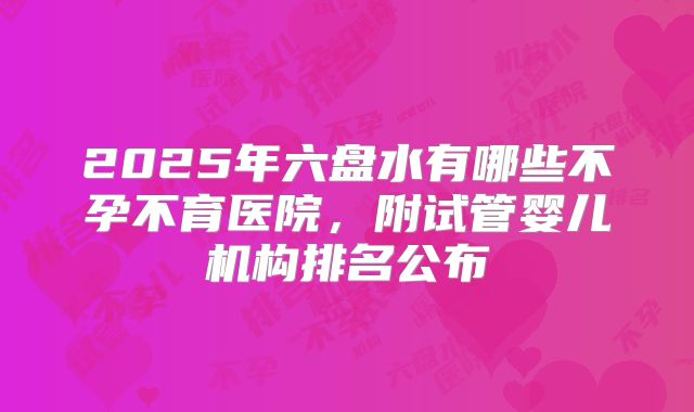 2025年六盘水有哪些不孕不育医院，附试管婴儿机构排名公布