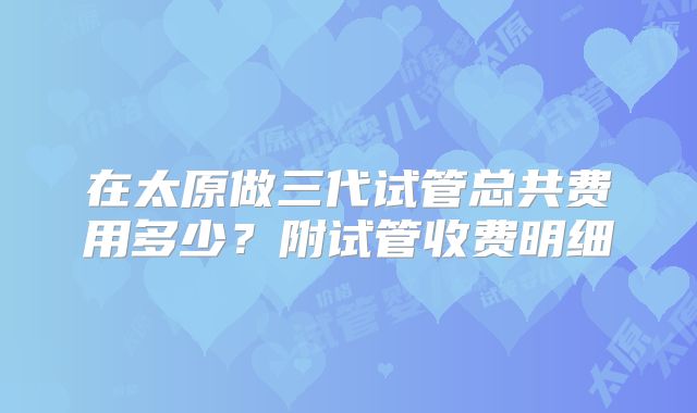 在太原做三代试管总共费用多少?附试管收费明细