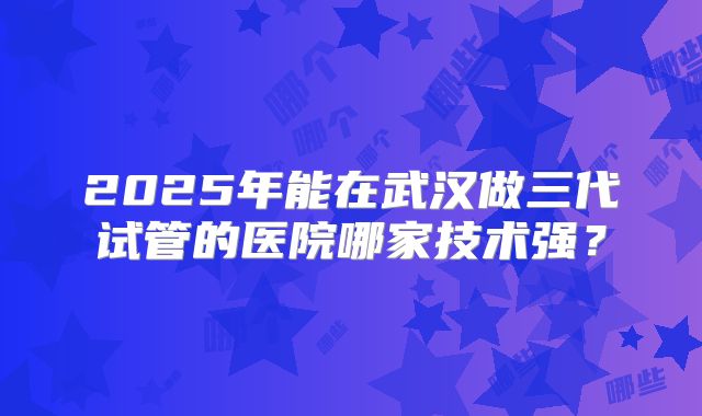 2025年能在武汉做三代试管的医院哪家技术强？