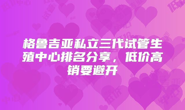 格鲁吉亚私立三代试管生殖中心排名分享,低价高销要避开