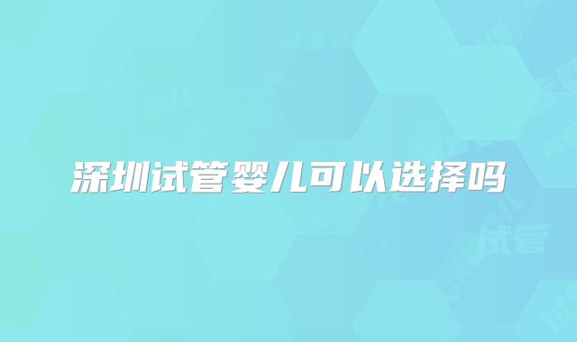 深圳试管婴儿可以选择吗