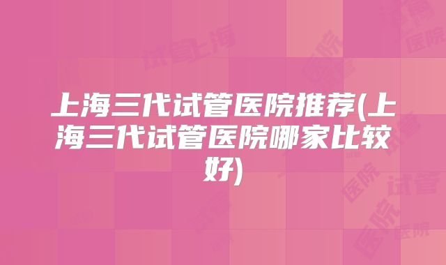 上海三代试管医院推荐(上海三代试管医院哪家比较好)