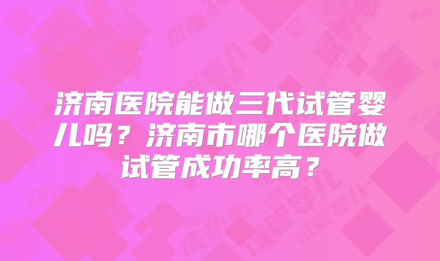济南医院能做三代试管婴儿吗?济南市哪个医院做试管成功率高?