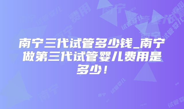 南宁三代试管多少钱_南宁做第三代试管婴儿费用是多少！
