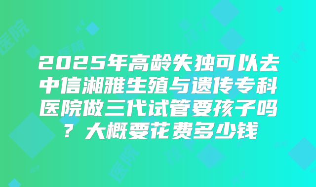 2025年高龄失独可以去中信湘雅生殖与遗传专科医院做三代试管要孩子吗?大概要花费多少钱