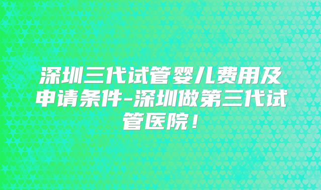 深圳三代试管婴儿费用及申请条件-深圳做第三代试管医院!