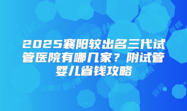 2025襄阳较出名三代试管医院有哪几家？附试管婴儿省钱攻略