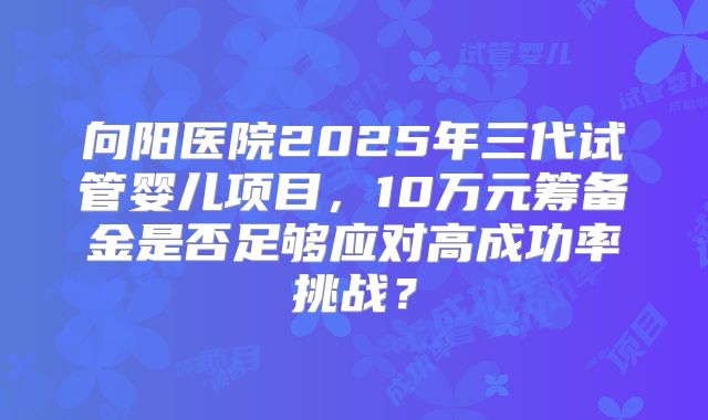 向阳医院2025年三代试管婴儿项目,10万元筹备金是否足够应对高成功率挑战?