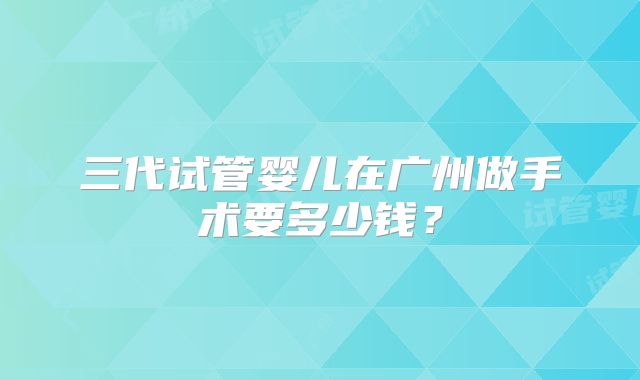 三代试管婴儿在广州做手术要多少钱？