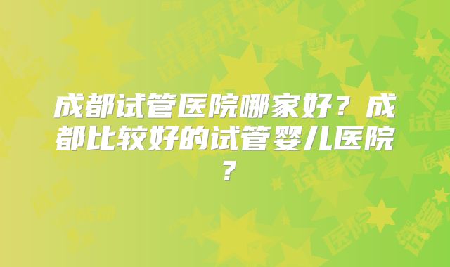 成都试管医院哪家好？成都比较好的试管婴儿医院？