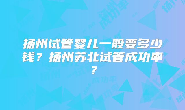 扬州试管婴儿一般要多少钱?扬州苏北试管成功率?