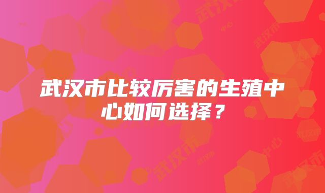武汉市比较厉害的生殖中心如何选择？