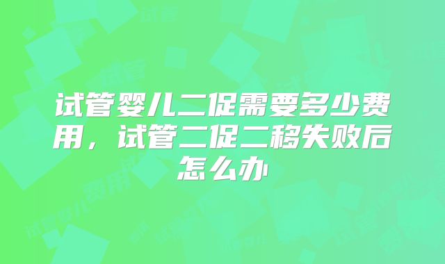 试管婴儿二促需要多少费用,试管二促二移失败后怎么办