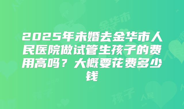 2025年未婚去金华市人民医院做试管生孩子的费用高吗？大概要花费多少钱