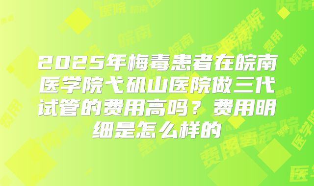 2025年梅毒患者在皖南医学院弋矶山医院做三代试管的费用高吗？费用明细是怎么样的
