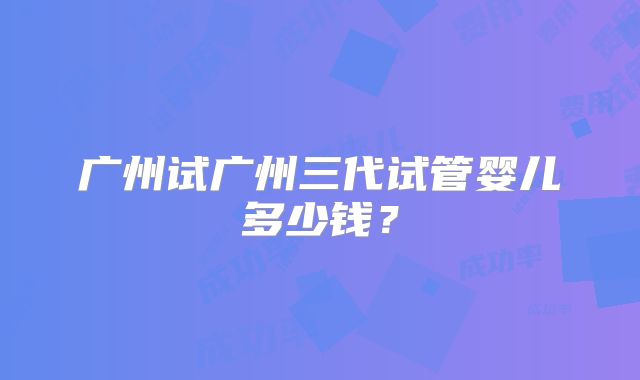 广州试广州三代试管婴儿多少钱?