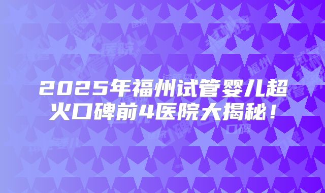 2025年福州试管婴儿超火口碑前4医院大揭秘！