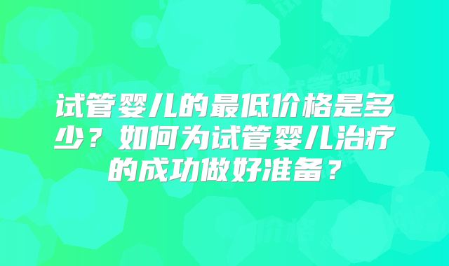 试管婴儿的最低价格是多少？如何为试管婴儿治疗的成功做好准备？