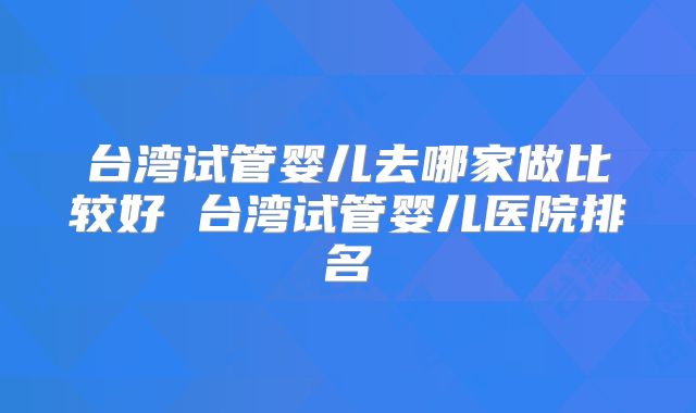 台湾试管婴儿去哪家做比较好 台湾试管婴儿医院排名
