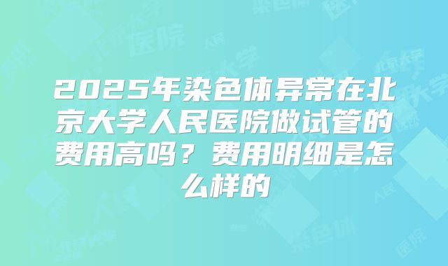 2025年染色体异常在北京大学人民医院做试管的费用高吗？费用明细是怎么样的