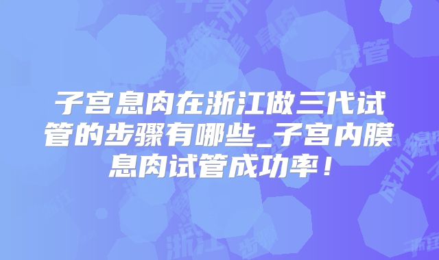 子宫息肉在浙江做三代试管的步骤有哪些_子宫内膜息肉试管成功率！