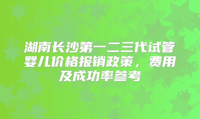 湖南长沙第一二三代试管婴儿价格报销政策，费用及成功率参考