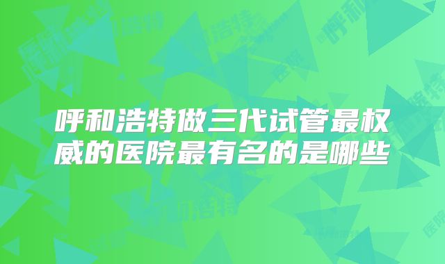 呼和浩特做三代试管最权威的医院最有名的是哪些
