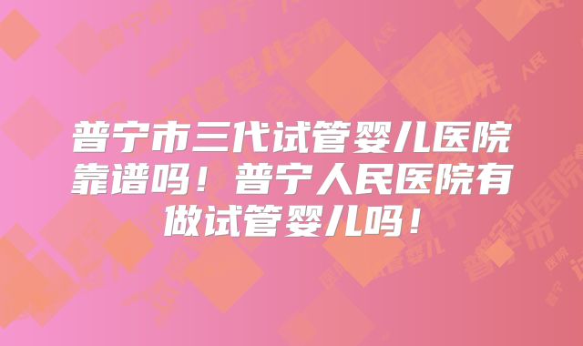 普宁市三代试管婴儿医院靠谱吗！普宁人民医院有做试管婴儿吗！