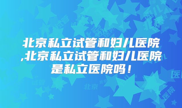 北京私立试管和妇儿医院,北京私立试管和妇儿医院是私立医院吗！
