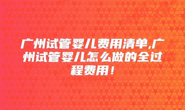 广州试管婴儿费用清单,广州试管婴儿怎么做的全过程费用！
