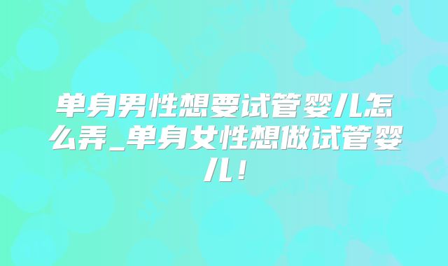 单身男性想要试管婴儿怎么弄_单身女性想做试管婴儿！
