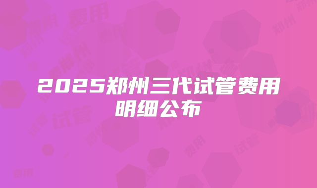 2025郑州三代试管费用明细公布
