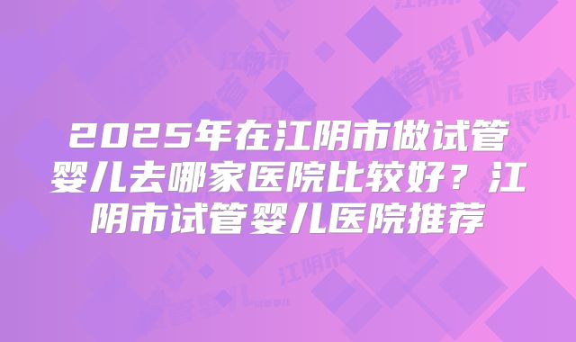 2025年在江阴市做试管婴儿去哪家医院比较好?江阴市试管婴儿医院推荐