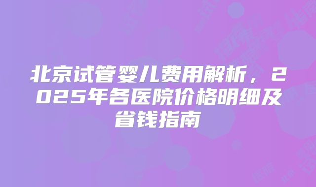 北京试管婴儿费用解析，2025年各医院价格明细及省钱指南