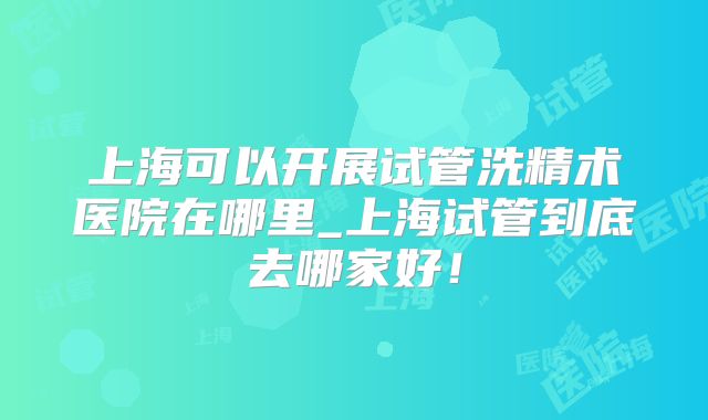 上海可以开展试管洗精术医院在哪里_上海试管到底去哪家好！