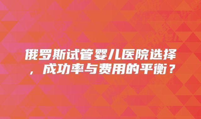 俄罗斯试管婴儿医院选择，成功率与费用的平衡？