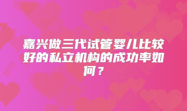 嘉兴做三代试管婴儿比较好的私立机构的成功率如何？