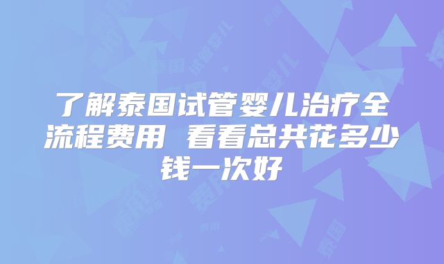 了解泰国试管婴儿治疗全流程费用 看看总共花多少钱一次好