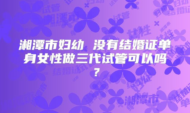 湘潭市妇幼 没有结婚证单身女性做三代试管可以吗？