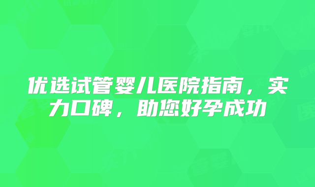 优选试管婴儿医院指南,实力口碑,助您好孕成功