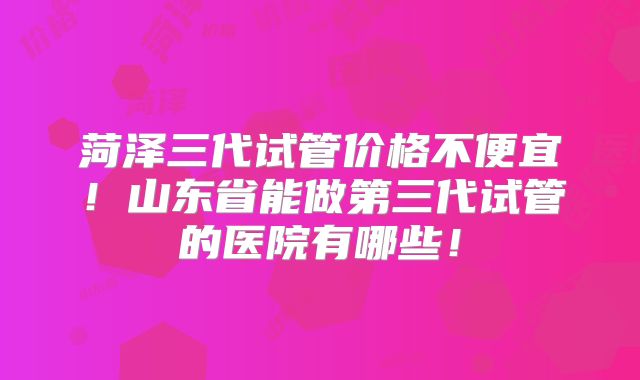 菏泽三代试管价格不便宜！山东省能做第三代试管的医院有哪些！