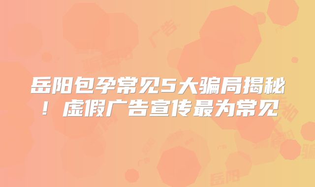 岳阳包孕常见5大骗局揭秘!虚假广告宣传最为常见