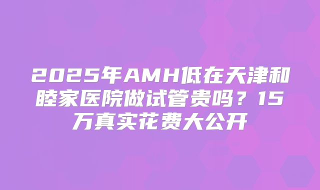 2025年AMH低在天津和睦家医院做试管贵吗？15万真实花费大公开
