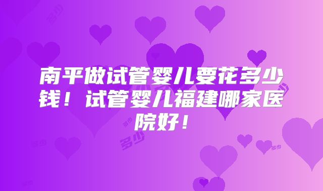 南平做试管婴儿要花多少钱！试管婴儿福建哪家医院好！