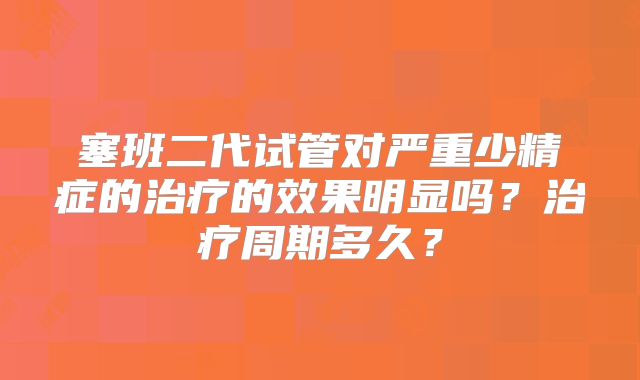 塞班二代试管对严重少精症的治疗的效果明显吗？治疗周期多久？