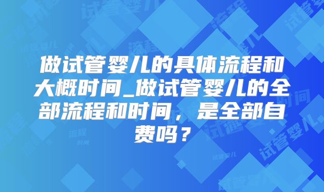 做试管婴儿的具体流程和大概时间_做试管婴儿的全部流程和时间，是全部自费吗？