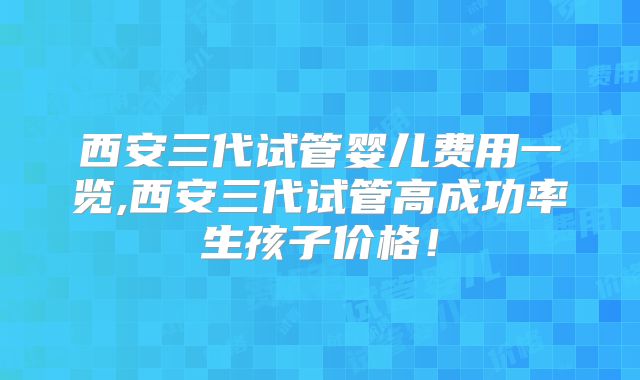 西安三代试管婴儿费用一览,西安三代试管高成功率生孩子价格！