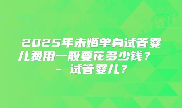 2025年未婚单身试管婴儿费用一般要花多少钱? - 试管婴儿?