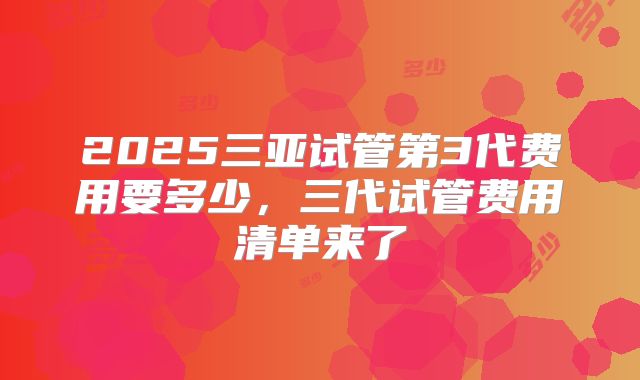 2025三亚试管第3代费用要多少,三代试管费用清单来了
