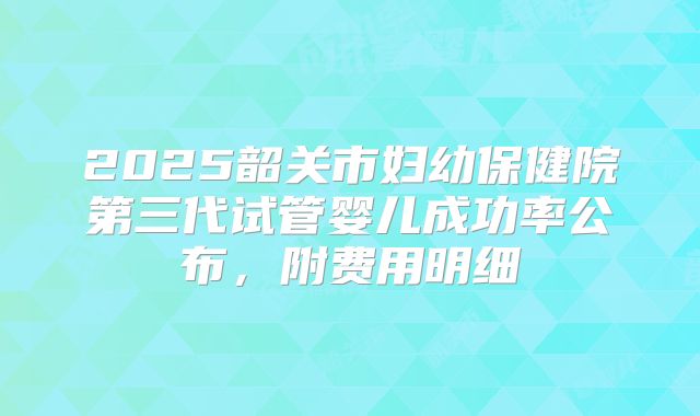 2025韶关市妇幼保健院第三代试管婴儿成功率公布,附费用明细